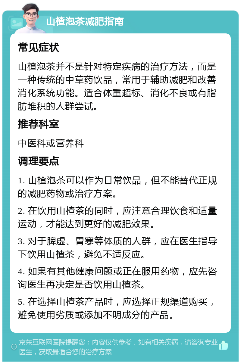 山楂泡茶减肥指南 常见症状 山楂泡茶并不是针对特定疾病的治疗方法，而是一种传统的中草药饮品，常用于辅助减肥和改善消化系统功能。适合体重超标、消化不良或有脂肪堆积的人群尝试。 推荐科室 中医科或营养科 调理要点 1. 山楂泡茶可以作为日常饮品，但不能替代正规的减肥药物或治疗方案。 2. 在饮用山楂茶的同时，应注意合理饮食和适量运动，才能达到更好的减肥效果。 3. 对于脾虚、胃寒等体质的人群，应在医生指导下饮用山楂茶，避免不适反应。 4. 如果有其他健康问题或正在服用药物，应先咨询医生再决定是否饮用山楂茶。 5. 在选择山楂茶产品时，应选择正规渠道购买，避免使用劣质或添加不明成分的产品。