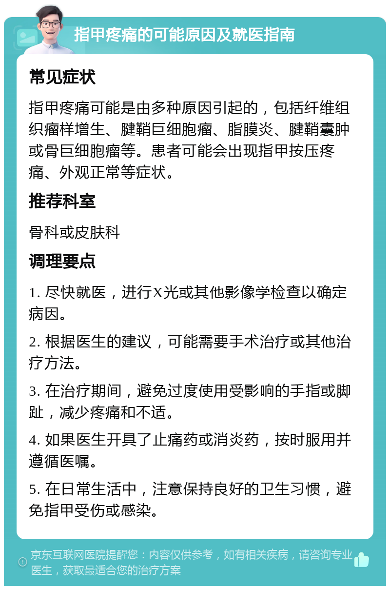 指甲疼痛的可能原因及就医指南 常见症状 指甲疼痛可能是由多种原因引起的，包括纤维组织瘤样增生、腱鞘巨细胞瘤、脂膜炎、腱鞘囊肿或骨巨细胞瘤等。患者可能会出现指甲按压疼痛、外观正常等症状。 推荐科室 骨科或皮肤科 调理要点 1. 尽快就医，进行X光或其他影像学检查以确定病因。 2. 根据医生的建议，可能需要手术治疗或其他治疗方法。 3. 在治疗期间，避免过度使用受影响的手指或脚趾，减少疼痛和不适。 4. 如果医生开具了止痛药或消炎药，按时服用并遵循医嘱。 5. 在日常生活中，注意保持良好的卫生习惯，避免指甲受伤或感染。