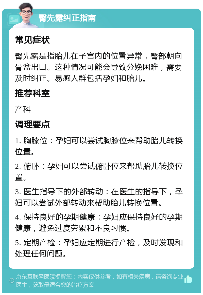 臀先露纠正指南 常见症状 臀先露是指胎儿在子宫内的位置异常，臀部朝向骨盆出口。这种情况可能会导致分娩困难，需要及时纠正。易感人群包括孕妇和胎儿。 推荐科室 产科 调理要点 1. 胸膝位：孕妇可以尝试胸膝位来帮助胎儿转换位置。 2. 俯卧：孕妇可以尝试俯卧位来帮助胎儿转换位置。 3. 医生指导下的外部转动：在医生的指导下，孕妇可以尝试外部转动来帮助胎儿转换位置。 4. 保持良好的孕期健康：孕妇应保持良好的孕期健康，避免过度劳累和不良习惯。 5. 定期产检：孕妇应定期进行产检，及时发现和处理任何问题。