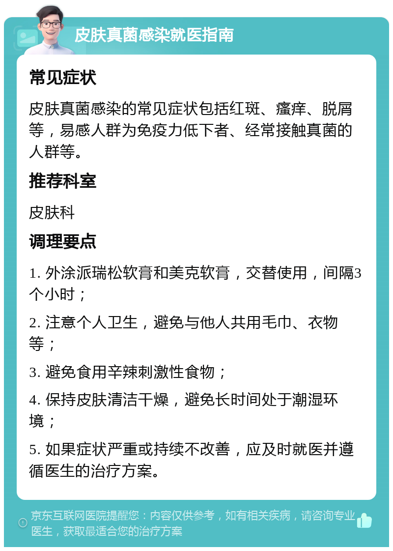 皮肤真菌感染就医指南 常见症状 皮肤真菌感染的常见症状包括红斑、瘙痒、脱屑等，易感人群为免疫力低下者、经常接触真菌的人群等。 推荐科室 皮肤科 调理要点 1. 外涂派瑞松软膏和美克软膏，交替使用，间隔3个小时； 2. 注意个人卫生，避免与他人共用毛巾、衣物等； 3. 避免食用辛辣刺激性食物； 4. 保持皮肤清洁干燥，避免长时间处于潮湿环境； 5. 如果症状严重或持续不改善，应及时就医并遵循医生的治疗方案。