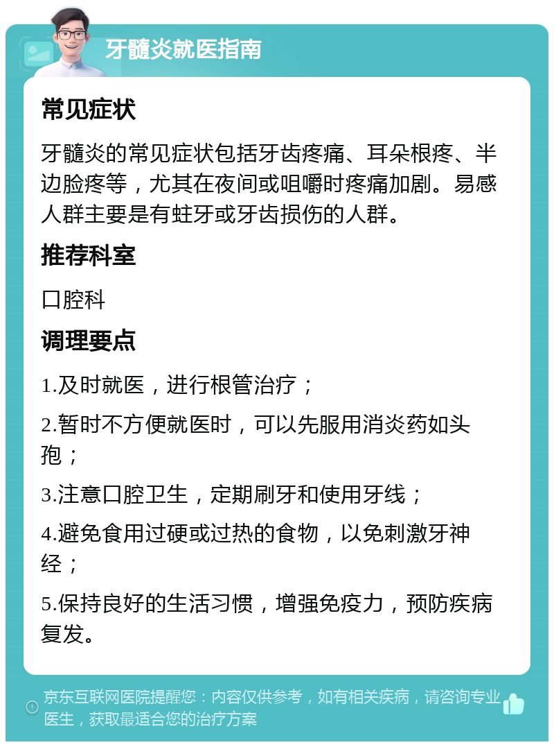 牙髓炎就医指南 常见症状 牙髓炎的常见症状包括牙齿疼痛、耳朵根疼、半边脸疼等，尤其在夜间或咀嚼时疼痛加剧。易感人群主要是有蛀牙或牙齿损伤的人群。 推荐科室 口腔科 调理要点 1.及时就医，进行根管治疗； 2.暂时不方便就医时，可以先服用消炎药如头孢； 3.注意口腔卫生，定期刷牙和使用牙线； 4.避免食用过硬或过热的食物，以免刺激牙神经； 5.保持良好的生活习惯，增强免疫力，预防疾病复发。