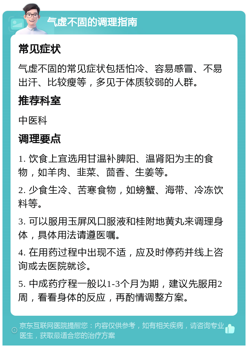 气虚不固的调理指南 常见症状 气虚不固的常见症状包括怕冷、容易感冒、不易出汗、比较瘦等，多见于体质较弱的人群。 推荐科室 中医科 调理要点 1. 饮食上宜选用甘温补脾阳、温肾阳为主的食物，如羊肉、韭菜、茴香、生姜等。 2. 少食生冷、苦寒食物，如螃蟹、海带、冷冻饮料等。 3. 可以服用玉屏风口服液和桂附地黄丸来调理身体，具体用法请遵医嘱。 4. 在用药过程中出现不适，应及时停药并线上咨询或去医院就诊。 5. 中成药疗程一般以1-3个月为期，建议先服用2周，看看身体的反应，再酌情调整方案。