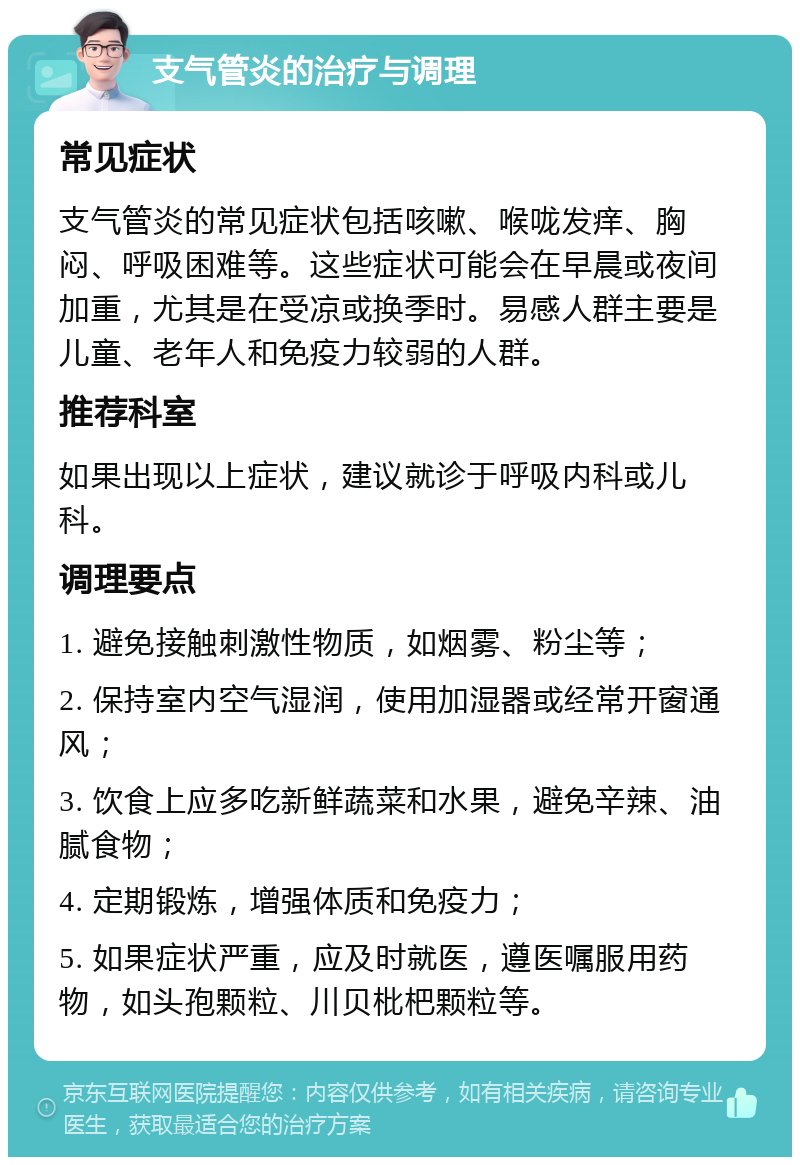 支气管炎的治疗与调理 常见症状 支气管炎的常见症状包括咳嗽、喉咙发痒、胸闷、呼吸困难等。这些症状可能会在早晨或夜间加重，尤其是在受凉或换季时。易感人群主要是儿童、老年人和免疫力较弱的人群。 推荐科室 如果出现以上症状，建议就诊于呼吸内科或儿科。 调理要点 1. 避免接触刺激性物质，如烟雾、粉尘等； 2. 保持室内空气湿润，使用加湿器或经常开窗通风； 3. 饮食上应多吃新鲜蔬菜和水果，避免辛辣、油腻食物； 4. 定期锻炼，增强体质和免疫力； 5. 如果症状严重，应及时就医，遵医嘱服用药物，如头孢颗粒、川贝枇杷颗粒等。