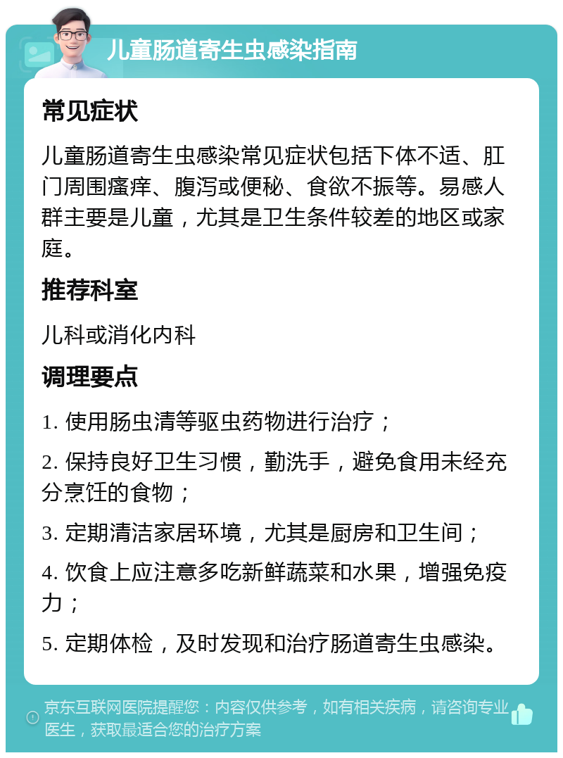 儿童肠道寄生虫感染指南 常见症状 儿童肠道寄生虫感染常见症状包括下体不适、肛门周围瘙痒、腹泻或便秘、食欲不振等。易感人群主要是儿童，尤其是卫生条件较差的地区或家庭。 推荐科室 儿科或消化内科 调理要点 1. 使用肠虫清等驱虫药物进行治疗； 2. 保持良好卫生习惯，勤洗手，避免食用未经充分烹饪的食物； 3. 定期清洁家居环境，尤其是厨房和卫生间； 4. 饮食上应注意多吃新鲜蔬菜和水果，增强免疫力； 5. 定期体检，及时发现和治疗肠道寄生虫感染。