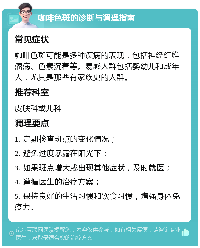 咖啡色斑的诊断与调理指南 常见症状 咖啡色斑可能是多种疾病的表现，包括神经纤维瘤病、色素沉着等。易感人群包括婴幼儿和成年人，尤其是那些有家族史的人群。 推荐科室 皮肤科或儿科 调理要点 1. 定期检查斑点的变化情况； 2. 避免过度暴露在阳光下； 3. 如果斑点增大或出现其他症状，及时就医； 4. 遵循医生的治疗方案； 5. 保持良好的生活习惯和饮食习惯，增强身体免疫力。