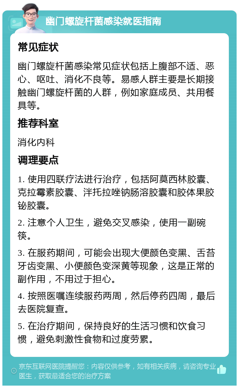 幽门螺旋杆菌感染就医指南 常见症状 幽门螺旋杆菌感染常见症状包括上腹部不适、恶心、呕吐、消化不良等。易感人群主要是长期接触幽门螺旋杆菌的人群，例如家庭成员、共用餐具等。 推荐科室 消化内科 调理要点 1. 使用四联疗法进行治疗，包括阿莫西林胶囊、克拉霉素胶囊、泮托拉唑钠肠溶胶囊和胶体果胶铋胶囊。 2. 注意个人卫生，避免交叉感染，使用一副碗筷。 3. 在服药期间，可能会出现大便颜色变黑、舌苔牙齿变黑、小便颜色变深黄等现象，这是正常的副作用，不用过于担心。 4. 按照医嘱连续服药两周，然后停药四周，最后去医院复查。 5. 在治疗期间，保持良好的生活习惯和饮食习惯，避免刺激性食物和过度劳累。