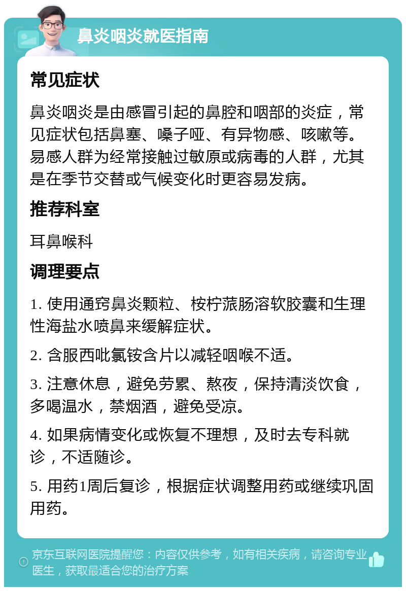 鼻炎咽炎就医指南 常见症状 鼻炎咽炎是由感冒引起的鼻腔和咽部的炎症，常见症状包括鼻塞、嗓子哑、有异物感、咳嗽等。易感人群为经常接触过敏原或病毒的人群，尤其是在季节交替或气候变化时更容易发病。 推荐科室 耳鼻喉科 调理要点 1. 使用通窍鼻炎颗粒、桉柠蒎肠溶软胶囊和生理性海盐水喷鼻来缓解症状。 2. 含服西吡氯铵含片以减轻咽喉不适。 3. 注意休息，避免劳累、熬夜，保持清淡饮食，多喝温水，禁烟酒，避免受凉。 4. 如果病情变化或恢复不理想，及时去专科就诊，不适随诊。 5. 用药1周后复诊，根据症状调整用药或继续巩固用药。