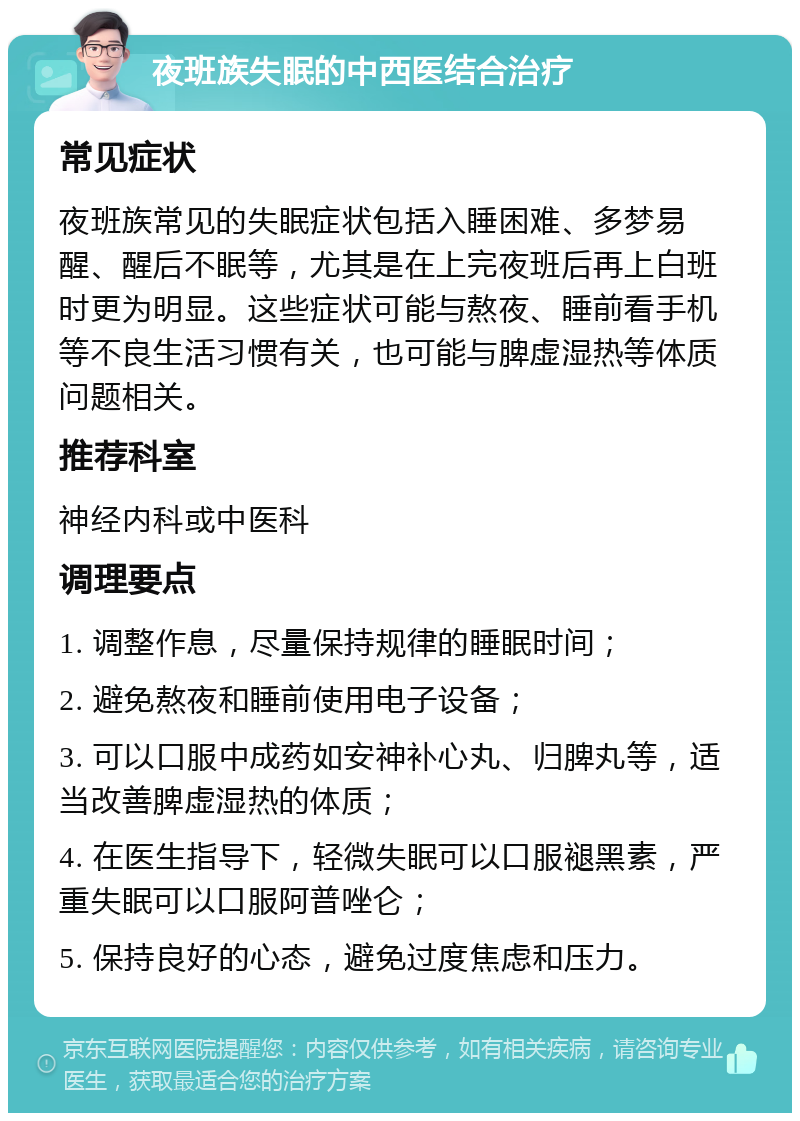 夜班族失眠的中西医结合治疗 常见症状 夜班族常见的失眠症状包括入睡困难、多梦易醒、醒后不眠等，尤其是在上完夜班后再上白班时更为明显。这些症状可能与熬夜、睡前看手机等不良生活习惯有关，也可能与脾虚湿热等体质问题相关。 推荐科室 神经内科或中医科 调理要点 1. 调整作息，尽量保持规律的睡眠时间； 2. 避免熬夜和睡前使用电子设备； 3. 可以口服中成药如安神补心丸、归脾丸等，适当改善脾虚湿热的体质； 4. 在医生指导下，轻微失眠可以口服褪黑素，严重失眠可以口服阿普唑仑； 5. 保持良好的心态，避免过度焦虑和压力。