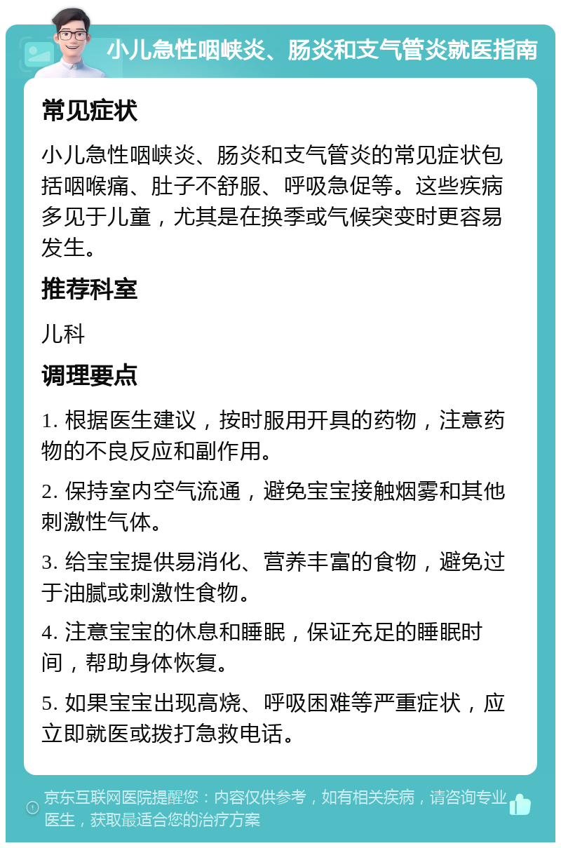 小儿急性咽峡炎、肠炎和支气管炎就医指南 常见症状 小儿急性咽峡炎、肠炎和支气管炎的常见症状包括咽喉痛、肚子不舒服、呼吸急促等。这些疾病多见于儿童，尤其是在换季或气候突变时更容易发生。 推荐科室 儿科 调理要点 1. 根据医生建议，按时服用开具的药物，注意药物的不良反应和副作用。 2. 保持室内空气流通，避免宝宝接触烟雾和其他刺激性气体。 3. 给宝宝提供易消化、营养丰富的食物，避免过于油腻或刺激性食物。 4. 注意宝宝的休息和睡眠，保证充足的睡眠时间，帮助身体恢复。 5. 如果宝宝出现高烧、呼吸困难等严重症状，应立即就医或拨打急救电话。