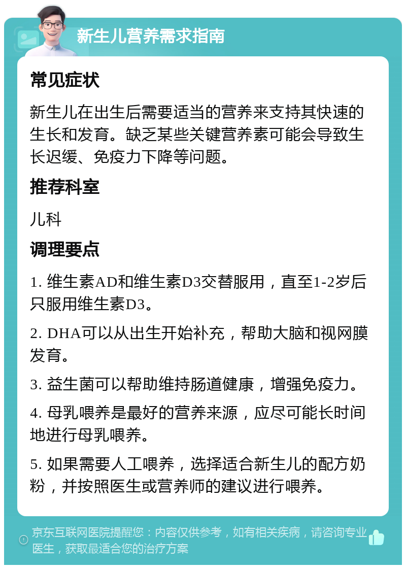 新生儿营养需求指南 常见症状 新生儿在出生后需要适当的营养来支持其快速的生长和发育。缺乏某些关键营养素可能会导致生长迟缓、免疫力下降等问题。 推荐科室 儿科 调理要点 1. 维生素AD和维生素D3交替服用，直至1-2岁后只服用维生素D3。 2. DHA可以从出生开始补充，帮助大脑和视网膜发育。 3. 益生菌可以帮助维持肠道健康，增强免疫力。 4. 母乳喂养是最好的营养来源，应尽可能长时间地进行母乳喂养。 5. 如果需要人工喂养，选择适合新生儿的配方奶粉，并按照医生或营养师的建议进行喂养。