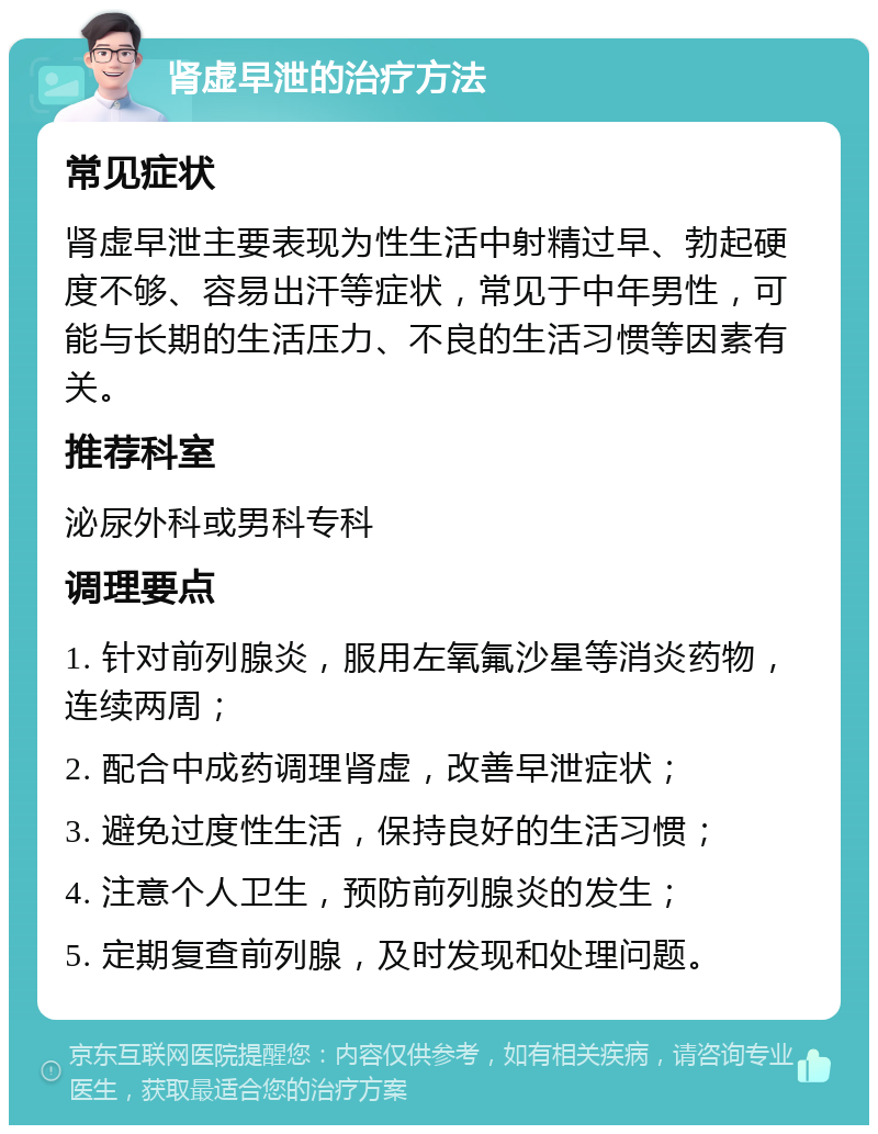 肾虚早泄的治疗方法 常见症状 肾虚早泄主要表现为性生活中射精过早、勃起硬度不够、容易出汗等症状，常见于中年男性，可能与长期的生活压力、不良的生活习惯等因素有关。 推荐科室 泌尿外科或男科专科 调理要点 1. 针对前列腺炎，服用左氧氟沙星等消炎药物，连续两周； 2. 配合中成药调理肾虚，改善早泄症状； 3. 避免过度性生活，保持良好的生活习惯； 4. 注意个人卫生，预防前列腺炎的发生； 5. 定期复查前列腺，及时发现和处理问题。