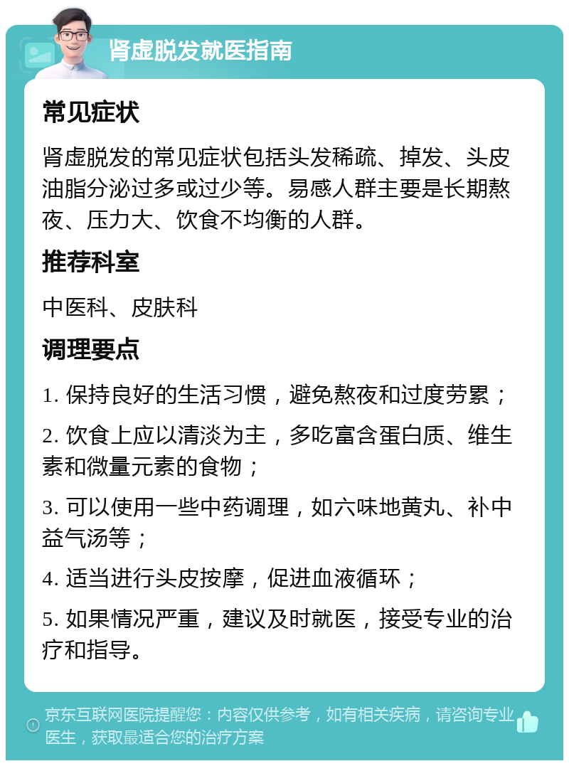 肾虚脱发就医指南 常见症状 肾虚脱发的常见症状包括头发稀疏、掉发、头皮油脂分泌过多或过少等。易感人群主要是长期熬夜、压力大、饮食不均衡的人群。 推荐科室 中医科、皮肤科 调理要点 1. 保持良好的生活习惯，避免熬夜和过度劳累； 2. 饮食上应以清淡为主，多吃富含蛋白质、维生素和微量元素的食物； 3. 可以使用一些中药调理，如六味地黄丸、补中益气汤等； 4. 适当进行头皮按摩，促进血液循环； 5. 如果情况严重，建议及时就医，接受专业的治疗和指导。