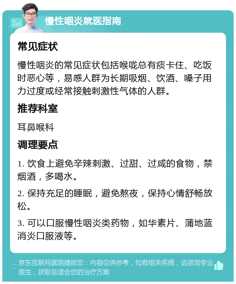 慢性咽炎就医指南 常见症状 慢性咽炎的常见症状包括喉咙总有痰卡住、吃饭时恶心等，易感人群为长期吸烟、饮酒、嗓子用力过度或经常接触刺激性气体的人群。 推荐科室 耳鼻喉科 调理要点 1. 饮食上避免辛辣刺激、过甜、过咸的食物，禁烟酒，多喝水。 2. 保持充足的睡眠，避免熬夜，保持心情舒畅放松。 3. 可以口服慢性咽炎类药物，如华素片、蒲地蓝消炎口服液等。