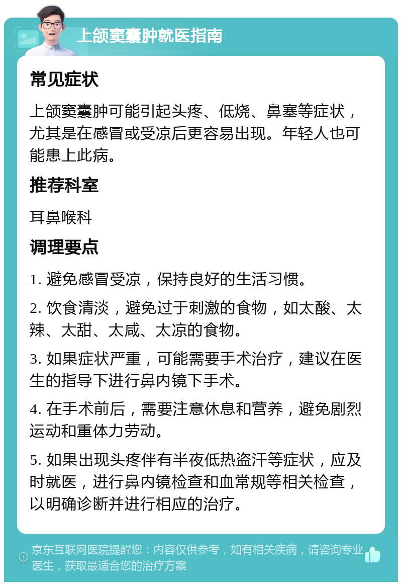 上颌窦囊肿就医指南 常见症状 上颌窦囊肿可能引起头疼、低烧、鼻塞等症状，尤其是在感冒或受凉后更容易出现。年轻人也可能患上此病。 推荐科室 耳鼻喉科 调理要点 1. 避免感冒受凉，保持良好的生活习惯。 2. 饮食清淡，避免过于刺激的食物，如太酸、太辣、太甜、太咸、太凉的食物。 3. 如果症状严重，可能需要手术治疗，建议在医生的指导下进行鼻内镜下手术。 4. 在手术前后，需要注意休息和营养，避免剧烈运动和重体力劳动。 5. 如果出现头疼伴有半夜低热盗汗等症状，应及时就医，进行鼻内镜检查和血常规等相关检查，以明确诊断并进行相应的治疗。