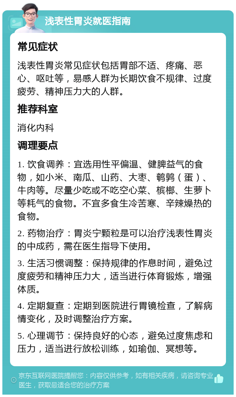 浅表性胃炎就医指南 常见症状 浅表性胃炎常见症状包括胃部不适、疼痛、恶心、呕吐等，易感人群为长期饮食不规律、过度疲劳、精神压力大的人群。 推荐科室 消化内科 调理要点 1. 饮食调养：宜选用性平偏温、健脾益气的食物，如小米、南瓜、山药、大枣、鹌鹑（蛋）、牛肉等。尽量少吃或不吃空心菜、槟榔、生萝卜等耗气的食物。不宜多食生冷苦寒、辛辣燥热的食物。 2. 药物治疗：胃炎宁颗粒是可以治疗浅表性胃炎的中成药，需在医生指导下使用。 3. 生活习惯调整：保持规律的作息时间，避免过度疲劳和精神压力大，适当进行体育锻炼，增强体质。 4. 定期复查：定期到医院进行胃镜检查，了解病情变化，及时调整治疗方案。 5. 心理调节：保持良好的心态，避免过度焦虑和压力，适当进行放松训练，如瑜伽、冥想等。