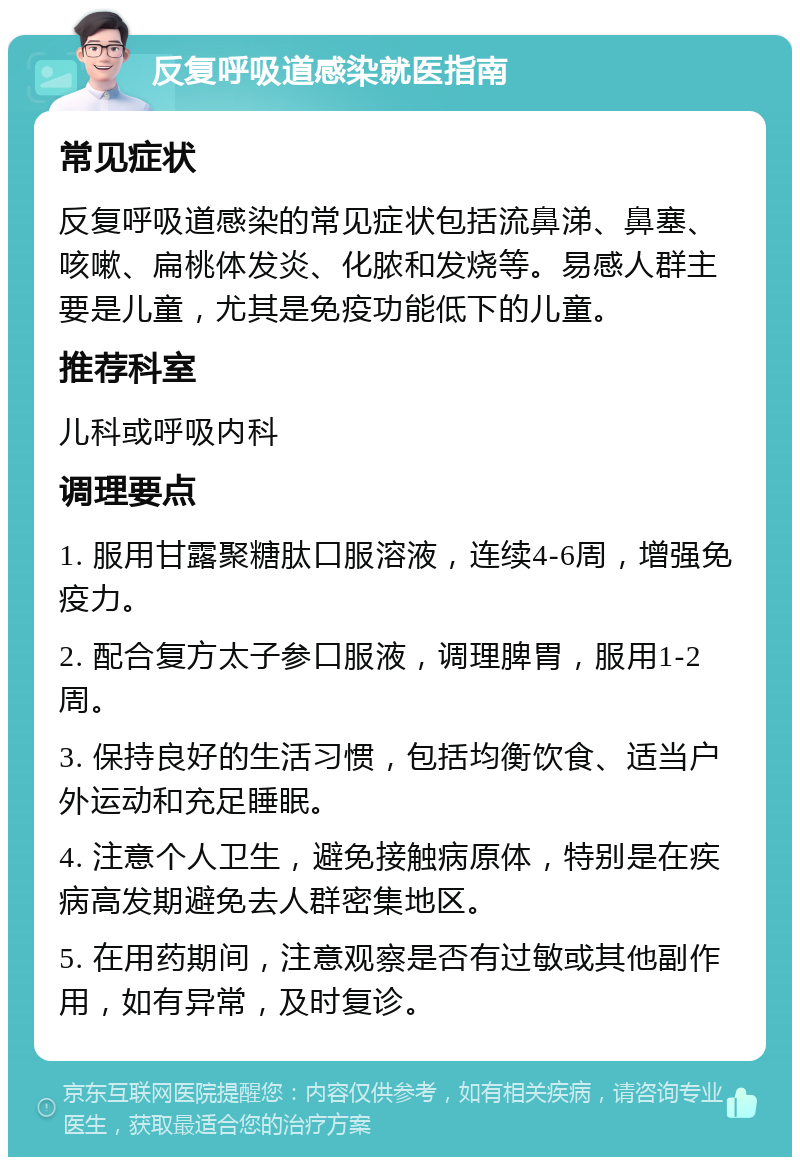 反复呼吸道感染就医指南 常见症状 反复呼吸道感染的常见症状包括流鼻涕、鼻塞、咳嗽、扁桃体发炎、化脓和发烧等。易感人群主要是儿童，尤其是免疫功能低下的儿童。 推荐科室 儿科或呼吸内科 调理要点 1. 服用甘露聚糖肽口服溶液，连续4-6周，增强免疫力。 2. 配合复方太子参口服液，调理脾胃，服用1-2周。 3. 保持良好的生活习惯，包括均衡饮食、适当户外运动和充足睡眠。 4. 注意个人卫生，避免接触病原体，特别是在疾病高发期避免去人群密集地区。 5. 在用药期间，注意观察是否有过敏或其他副作用，如有异常，及时复诊。