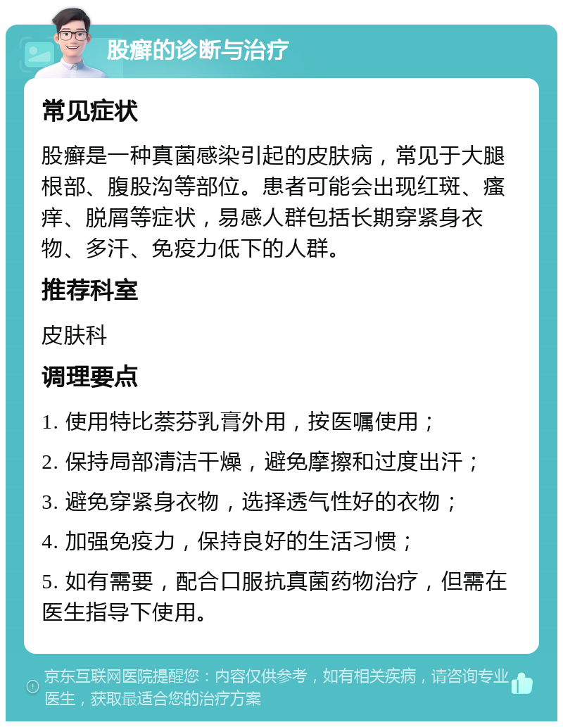 股癣的诊断与治疗 常见症状 股癣是一种真菌感染引起的皮肤病，常见于大腿根部、腹股沟等部位。患者可能会出现红斑、瘙痒、脱屑等症状，易感人群包括长期穿紧身衣物、多汗、免疫力低下的人群。 推荐科室 皮肤科 调理要点 1. 使用特比萘芬乳膏外用，按医嘱使用； 2. 保持局部清洁干燥，避免摩擦和过度出汗； 3. 避免穿紧身衣物，选择透气性好的衣物； 4. 加强免疫力，保持良好的生活习惯； 5. 如有需要，配合口服抗真菌药物治疗，但需在医生指导下使用。