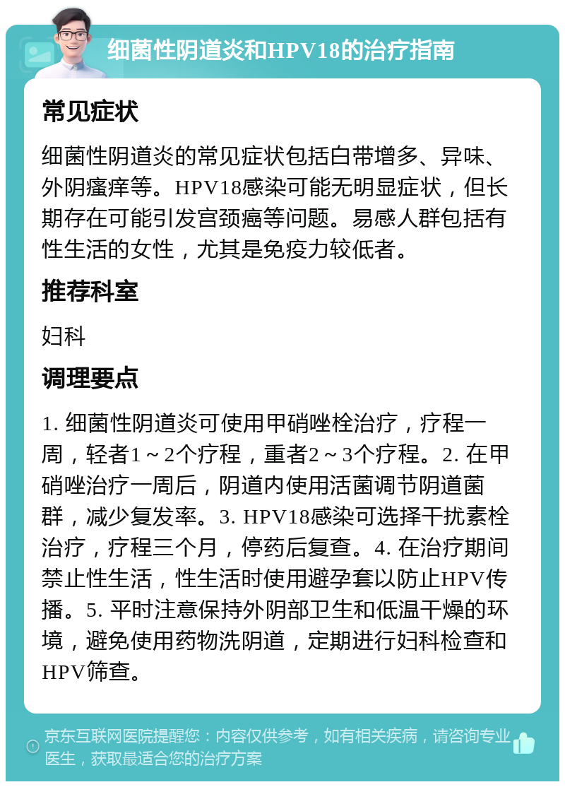 细菌性阴道炎和HPV18的治疗指南 常见症状 细菌性阴道炎的常见症状包括白带增多、异味、外阴瘙痒等。HPV18感染可能无明显症状，但长期存在可能引发宫颈癌等问题。易感人群包括有性生活的女性，尤其是免疫力较低者。 推荐科室 妇科 调理要点 1. 细菌性阴道炎可使用甲硝唑栓治疗，疗程一周，轻者1～2个疗程，重者2～3个疗程。2. 在甲硝唑治疗一周后，阴道内使用活菌调节阴道菌群，减少复发率。3. HPV18感染可选择干扰素栓治疗，疗程三个月，停药后复查。4. 在治疗期间禁止性生活，性生活时使用避孕套以防止HPV传播。5. 平时注意保持外阴部卫生和低温干燥的环境，避免使用药物洗阴道，定期进行妇科检查和HPV筛查。