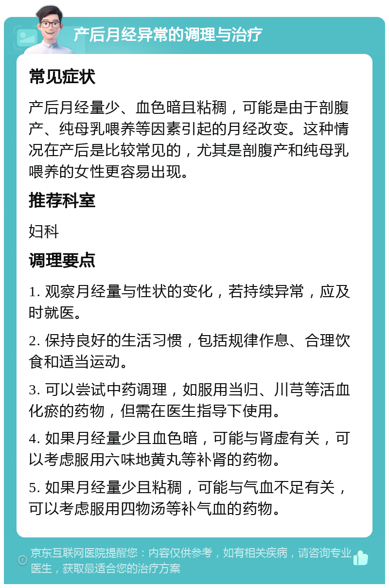 产后月经异常的调理与治疗 常见症状 产后月经量少、血色暗且粘稠，可能是由于剖腹产、纯母乳喂养等因素引起的月经改变。这种情况在产后是比较常见的，尤其是剖腹产和纯母乳喂养的女性更容易出现。 推荐科室 妇科 调理要点 1. 观察月经量与性状的变化，若持续异常，应及时就医。 2. 保持良好的生活习惯，包括规律作息、合理饮食和适当运动。 3. 可以尝试中药调理，如服用当归、川芎等活血化瘀的药物，但需在医生指导下使用。 4. 如果月经量少且血色暗，可能与肾虚有关，可以考虑服用六味地黄丸等补肾的药物。 5. 如果月经量少且粘稠，可能与气血不足有关，可以考虑服用四物汤等补气血的药物。