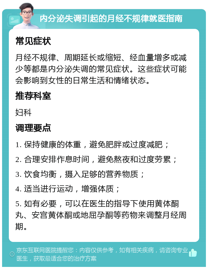 内分泌失调引起的月经不规律就医指南 常见症状 月经不规律、周期延长或缩短、经血量增多或减少等都是内分泌失调的常见症状。这些症状可能会影响到女性的日常生活和情绪状态。 推荐科室 妇科 调理要点 1. 保持健康的体重，避免肥胖或过度减肥； 2. 合理安排作息时间，避免熬夜和过度劳累； 3. 饮食均衡，摄入足够的营养物质； 4. 适当进行运动，增强体质； 5. 如有必要，可以在医生的指导下使用黄体酮丸、安宫黄体酮或地屈孕酮等药物来调整月经周期。