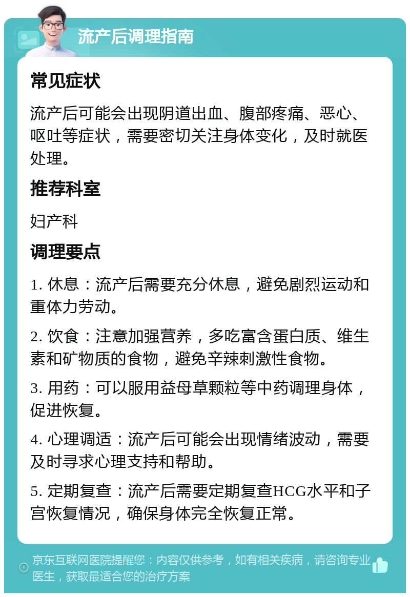 流产后调理指南 常见症状 流产后可能会出现阴道出血、腹部疼痛、恶心、呕吐等症状，需要密切关注身体变化，及时就医处理。 推荐科室 妇产科 调理要点 1. 休息：流产后需要充分休息，避免剧烈运动和重体力劳动。 2. 饮食：注意加强营养，多吃富含蛋白质、维生素和矿物质的食物，避免辛辣刺激性食物。 3. 用药：可以服用益母草颗粒等中药调理身体，促进恢复。 4. 心理调适：流产后可能会出现情绪波动，需要及时寻求心理支持和帮助。 5. 定期复查：流产后需要定期复查HCG水平和子宫恢复情况，确保身体完全恢复正常。