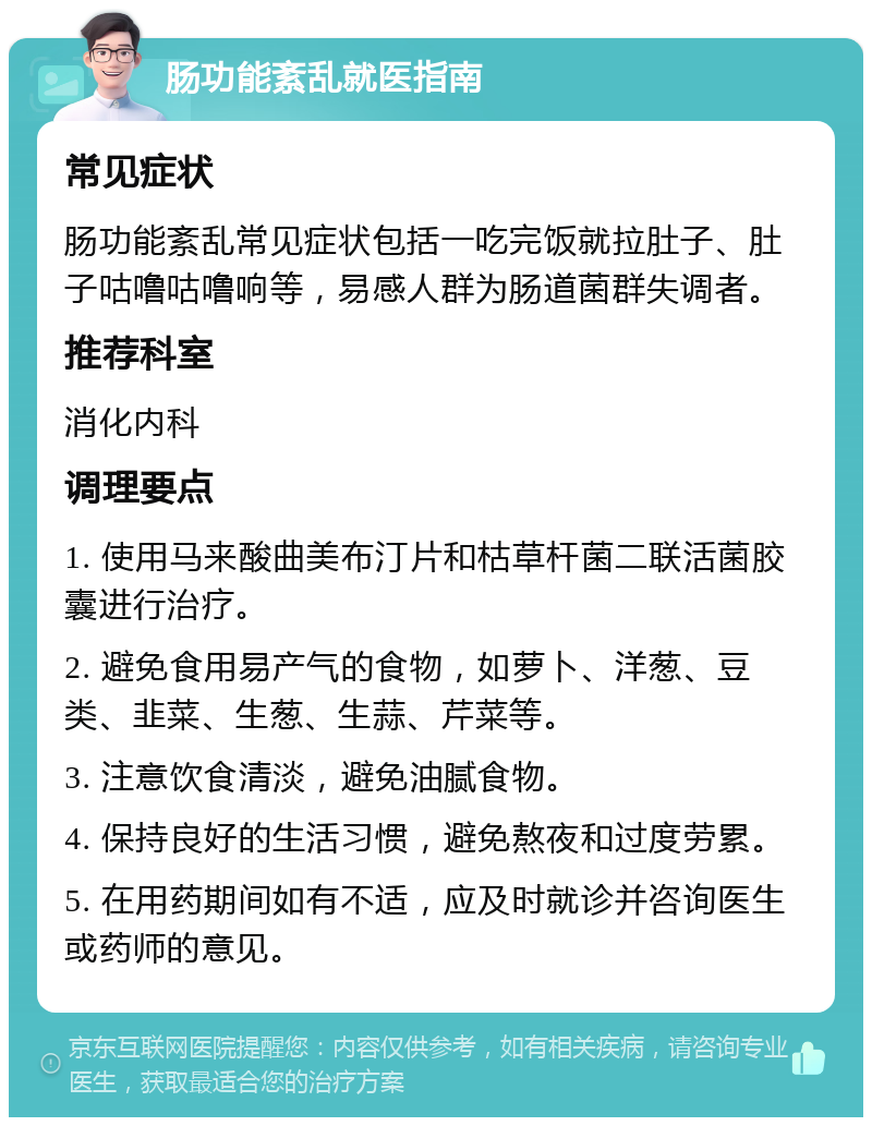 肠功能紊乱就医指南 常见症状 肠功能紊乱常见症状包括一吃完饭就拉肚子、肚子咕噜咕噜响等，易感人群为肠道菌群失调者。 推荐科室 消化内科 调理要点 1. 使用马来酸曲美布汀片和枯草杆菌二联活菌胶囊进行治疗。 2. 避免食用易产气的食物，如萝卜、洋葱、豆类、韭菜、生葱、生蒜、芹菜等。 3. 注意饮食清淡，避免油腻食物。 4. 保持良好的生活习惯，避免熬夜和过度劳累。 5. 在用药期间如有不适，应及时就诊并咨询医生或药师的意见。