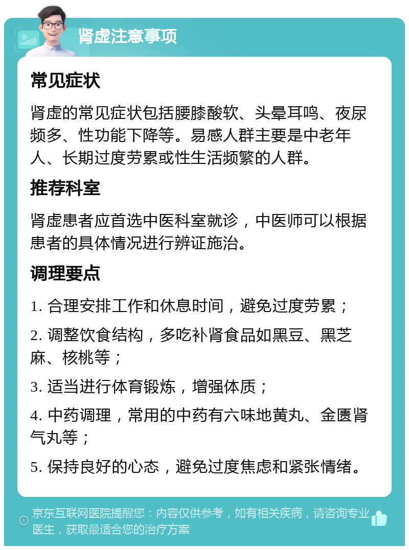 肾虚注意事项 常见症状 肾虚的常见症状包括腰膝酸软、头晕耳鸣、夜尿频多、性功能下降等。易感人群主要是中老年人、长期过度劳累或性生活频繁的人群。 推荐科室 肾虚患者应首选中医科室就诊，中医师可以根据患者的具体情况进行辨证施治。 调理要点 1. 合理安排工作和休息时间，避免过度劳累； 2. 调整饮食结构，多吃补肾食品如黑豆、黑芝麻、核桃等； 3. 适当进行体育锻炼，增强体质； 4. 中药调理，常用的中药有六味地黄丸、金匮肾气丸等； 5. 保持良好的心态，避免过度焦虑和紧张情绪。