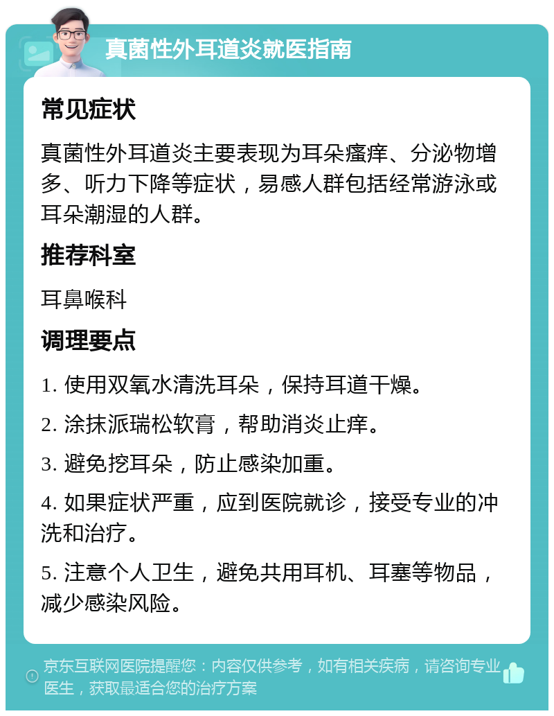 真菌性外耳道炎就医指南 常见症状 真菌性外耳道炎主要表现为耳朵瘙痒、分泌物增多、听力下降等症状，易感人群包括经常游泳或耳朵潮湿的人群。 推荐科室 耳鼻喉科 调理要点 1. 使用双氧水清洗耳朵，保持耳道干燥。 2. 涂抹派瑞松软膏，帮助消炎止痒。 3. 避免挖耳朵，防止感染加重。 4. 如果症状严重，应到医院就诊，接受专业的冲洗和治疗。 5. 注意个人卫生，避免共用耳机、耳塞等物品，减少感染风险。