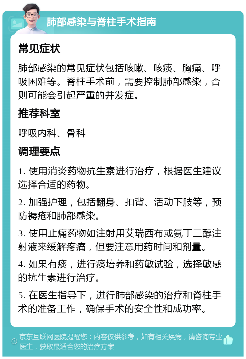 肺部感染与脊柱手术指南 常见症状 肺部感染的常见症状包括咳嗽、咳痰、胸痛、呼吸困难等。脊柱手术前，需要控制肺部感染，否则可能会引起严重的并发症。 推荐科室 呼吸内科、骨科 调理要点 1. 使用消炎药物抗生素进行治疗，根据医生建议选择合适的药物。 2. 加强护理，包括翻身、扣背、活动下肢等，预防褥疮和肺部感染。 3. 使用止痛药物如注射用艾瑞西布或氨丁三醇注射液来缓解疼痛，但要注意用药时间和剂量。 4. 如果有痰，进行痰培养和药敏试验，选择敏感的抗生素进行治疗。 5. 在医生指导下，进行肺部感染的治疗和脊柱手术的准备工作，确保手术的安全性和成功率。