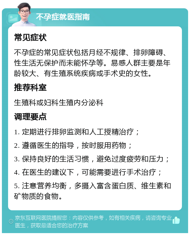 不孕症就医指南 常见症状 不孕症的常见症状包括月经不规律、排卵障碍、性生活无保护而未能怀孕等。易感人群主要是年龄较大、有生殖系统疾病或手术史的女性。 推荐科室 生殖科或妇科生殖内分泌科 调理要点 1. 定期进行排卵监测和人工授精治疗； 2. 遵循医生的指导，按时服用药物； 3. 保持良好的生活习惯，避免过度疲劳和压力； 4. 在医生的建议下，可能需要进行手术治疗； 5. 注意营养均衡，多摄入富含蛋白质、维生素和矿物质的食物。