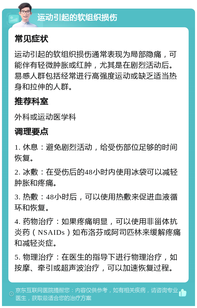 运动引起的软组织损伤 常见症状 运动引起的软组织损伤通常表现为局部隐痛，可能伴有轻微肿胀或红肿，尤其是在剧烈活动后。易感人群包括经常进行高强度运动或缺乏适当热身和拉伸的人群。 推荐科室 外科或运动医学科 调理要点 1. 休息：避免剧烈活动，给受伤部位足够的时间恢复。 2. 冰敷：在受伤后的48小时内使用冰袋可以减轻肿胀和疼痛。 3. 热敷：48小时后，可以使用热敷来促进血液循环和恢复。 4. 药物治疗：如果疼痛明显，可以使用非甾体抗炎药（NSAIDs）如布洛芬或阿司匹林来缓解疼痛和减轻炎症。 5. 物理治疗：在医生的指导下进行物理治疗，如按摩、牵引或超声波治疗，可以加速恢复过程。