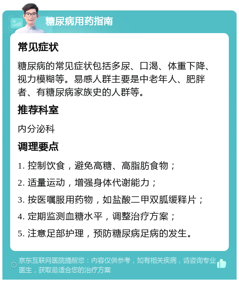 糖尿病用药指南 常见症状 糖尿病的常见症状包括多尿、口渴、体重下降、视力模糊等。易感人群主要是中老年人、肥胖者、有糖尿病家族史的人群等。 推荐科室 内分泌科 调理要点 1. 控制饮食，避免高糖、高脂肪食物； 2. 适量运动，增强身体代谢能力； 3. 按医嘱服用药物，如盐酸二甲双胍缓释片； 4. 定期监测血糖水平，调整治疗方案； 5. 注意足部护理，预防糖尿病足病的发生。