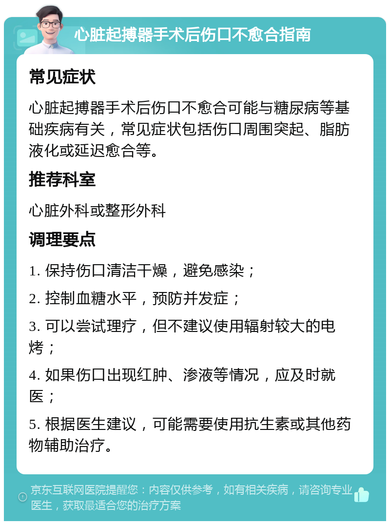 心脏起搏器手术后伤口不愈合指南 常见症状 心脏起搏器手术后伤口不愈合可能与糖尿病等基础疾病有关，常见症状包括伤口周围突起、脂肪液化或延迟愈合等。 推荐科室 心脏外科或整形外科 调理要点 1. 保持伤口清洁干燥，避免感染； 2. 控制血糖水平，预防并发症； 3. 可以尝试理疗，但不建议使用辐射较大的电烤； 4. 如果伤口出现红肿、渗液等情况，应及时就医； 5. 根据医生建议，可能需要使用抗生素或其他药物辅助治疗。