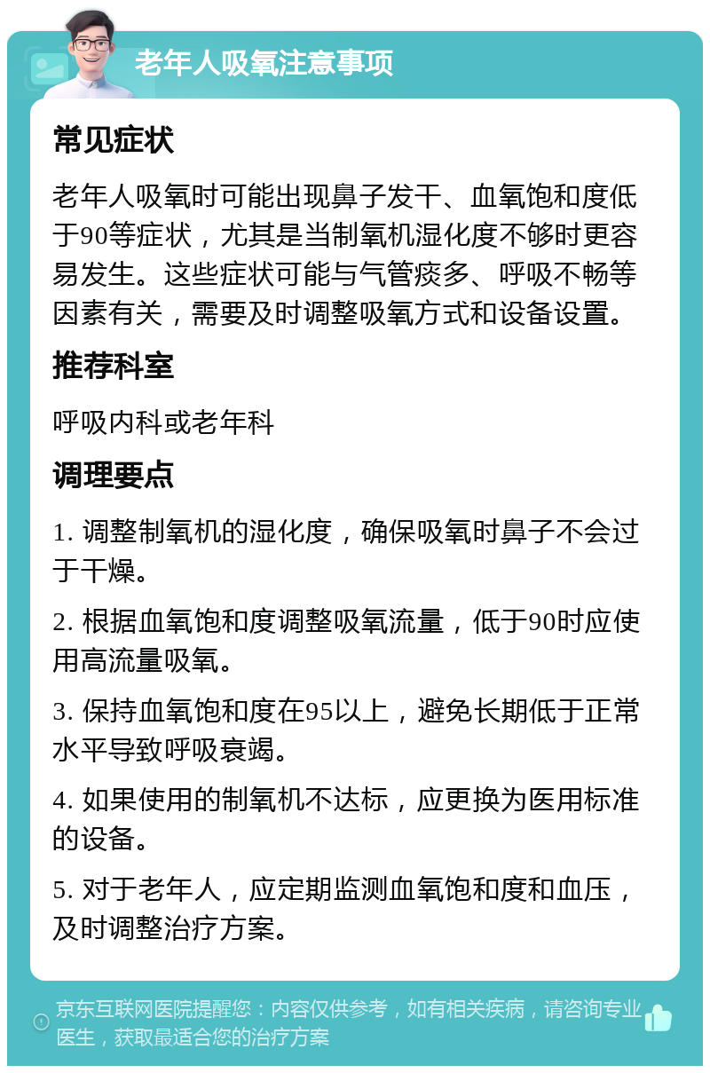 老年人吸氧注意事项 常见症状 老年人吸氧时可能出现鼻子发干、血氧饱和度低于90等症状，尤其是当制氧机湿化度不够时更容易发生。这些症状可能与气管痰多、呼吸不畅等因素有关，需要及时调整吸氧方式和设备设置。 推荐科室 呼吸内科或老年科 调理要点 1. 调整制氧机的湿化度，确保吸氧时鼻子不会过于干燥。 2. 根据血氧饱和度调整吸氧流量，低于90时应使用高流量吸氧。 3. 保持血氧饱和度在95以上，避免长期低于正常水平导致呼吸衰竭。 4. 如果使用的制氧机不达标，应更换为医用标准的设备。 5. 对于老年人，应定期监测血氧饱和度和血压，及时调整治疗方案。