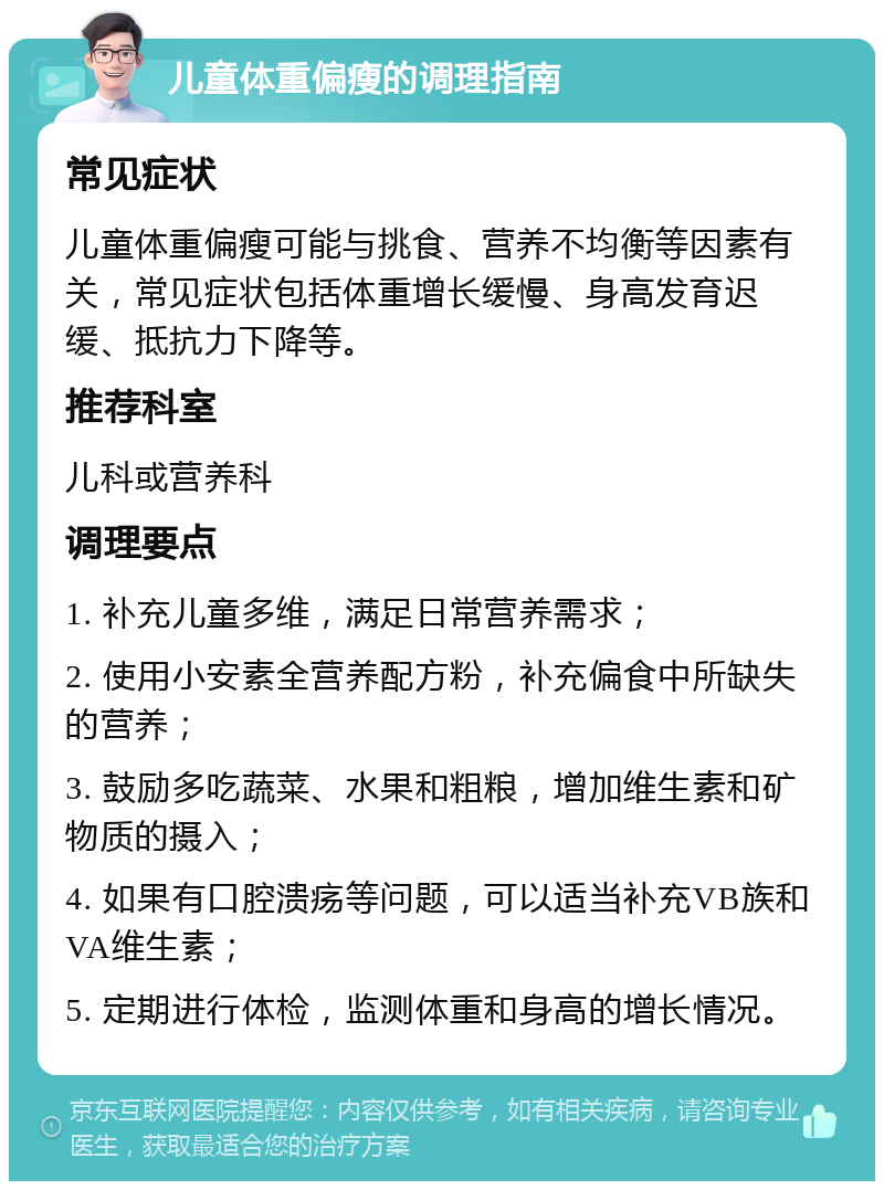 儿童体重偏瘦的调理指南 常见症状 儿童体重偏瘦可能与挑食、营养不均衡等因素有关，常见症状包括体重增长缓慢、身高发育迟缓、抵抗力下降等。 推荐科室 儿科或营养科 调理要点 1. 补充儿童多维，满足日常营养需求； 2. 使用小安素全营养配方粉，补充偏食中所缺失的营养； 3. 鼓励多吃蔬菜、水果和粗粮，增加维生素和矿物质的摄入； 4. 如果有口腔溃疡等问题，可以适当补充VB族和VA维生素； 5. 定期进行体检，监测体重和身高的增长情况。