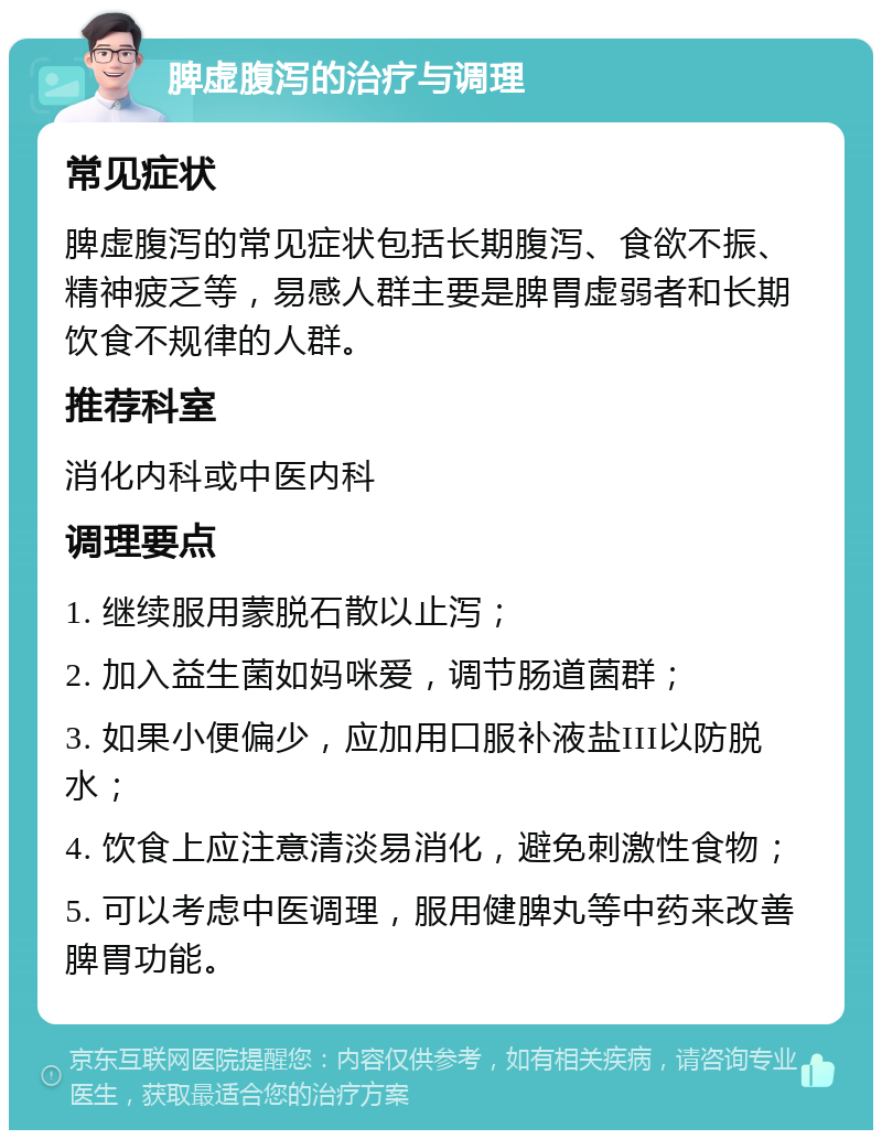 脾虚腹泻的治疗与调理 常见症状 脾虚腹泻的常见症状包括长期腹泻、食欲不振、精神疲乏等，易感人群主要是脾胃虚弱者和长期饮食不规律的人群。 推荐科室 消化内科或中医内科 调理要点 1. 继续服用蒙脱石散以止泻； 2. 加入益生菌如妈咪爱，调节肠道菌群； 3. 如果小便偏少，应加用口服补液盐III以防脱水； 4. 饮食上应注意清淡易消化，避免刺激性食物； 5. 可以考虑中医调理，服用健脾丸等中药来改善脾胃功能。