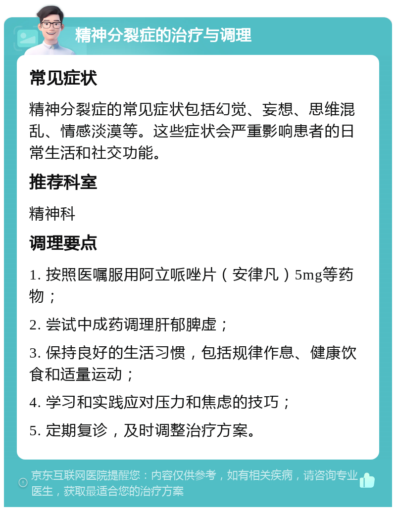 精神分裂症的治疗与调理 常见症状 精神分裂症的常见症状包括幻觉、妄想、思维混乱、情感淡漠等。这些症状会严重影响患者的日常生活和社交功能。 推荐科室 精神科 调理要点 1. 按照医嘱服用阿立哌唑片（安律凡）5mg等药物； 2. 尝试中成药调理肝郁脾虚； 3. 保持良好的生活习惯，包括规律作息、健康饮食和适量运动； 4. 学习和实践应对压力和焦虑的技巧； 5. 定期复诊，及时调整治疗方案。