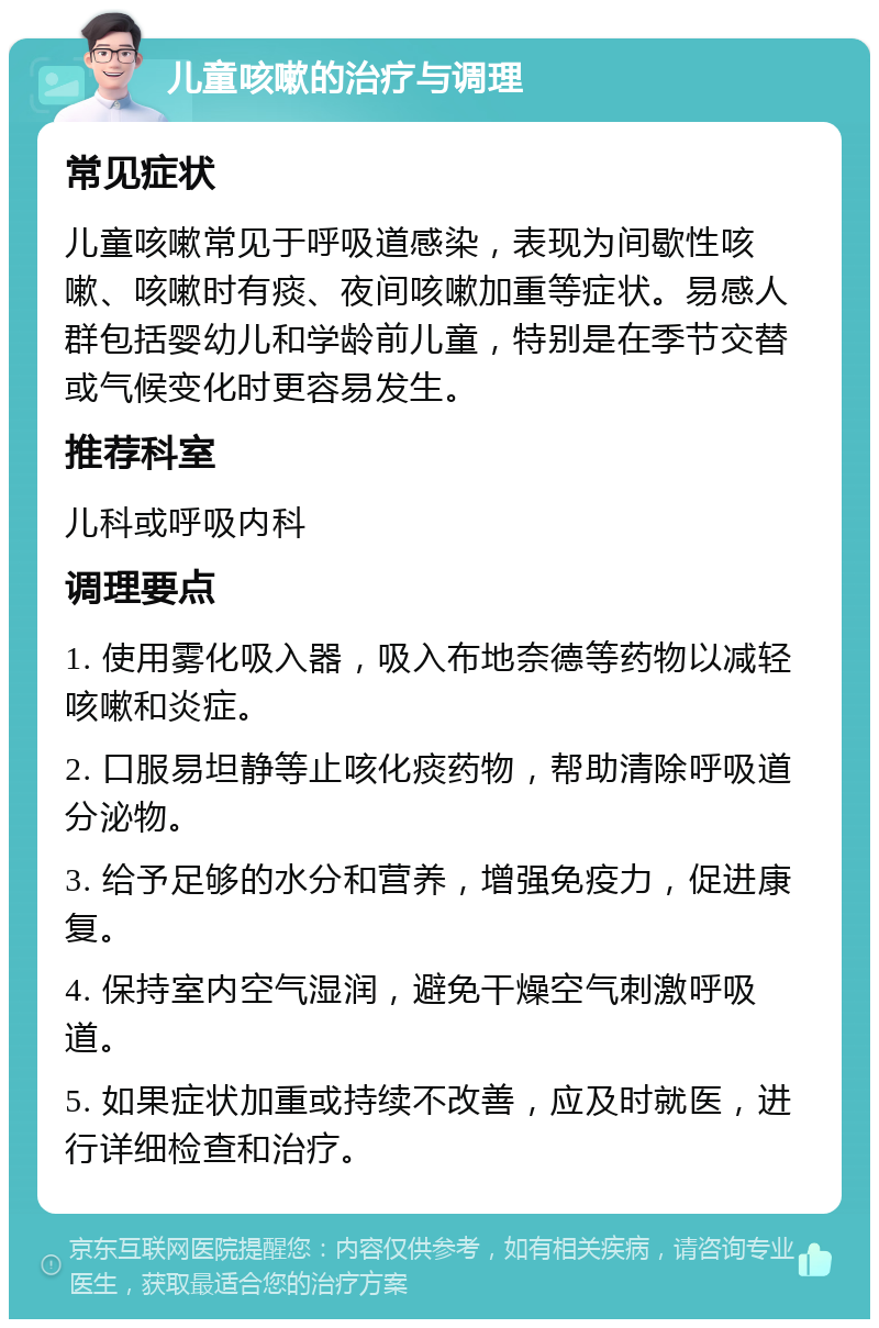 儿童咳嗽的治疗与调理 常见症状 儿童咳嗽常见于呼吸道感染，表现为间歇性咳嗽、咳嗽时有痰、夜间咳嗽加重等症状。易感人群包括婴幼儿和学龄前儿童，特别是在季节交替或气候变化时更容易发生。 推荐科室 儿科或呼吸内科 调理要点 1. 使用雾化吸入器，吸入布地奈德等药物以减轻咳嗽和炎症。 2. 口服易坦静等止咳化痰药物，帮助清除呼吸道分泌物。 3. 给予足够的水分和营养，增强免疫力，促进康复。 4. 保持室内空气湿润，避免干燥空气刺激呼吸道。 5. 如果症状加重或持续不改善，应及时就医，进行详细检查和治疗。