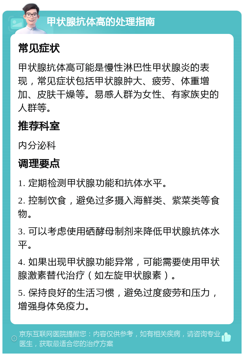 甲状腺抗体高的处理指南 常见症状 甲状腺抗体高可能是慢性淋巴性甲状腺炎的表现，常见症状包括甲状腺肿大、疲劳、体重增加、皮肤干燥等。易感人群为女性、有家族史的人群等。 推荐科室 内分泌科 调理要点 1. 定期检测甲状腺功能和抗体水平。 2. 控制饮食，避免过多摄入海鲜类、紫菜类等食物。 3. 可以考虑使用硒酵母制剂来降低甲状腺抗体水平。 4. 如果出现甲状腺功能异常，可能需要使用甲状腺激素替代治疗（如左旋甲状腺素）。 5. 保持良好的生活习惯，避免过度疲劳和压力，增强身体免疫力。