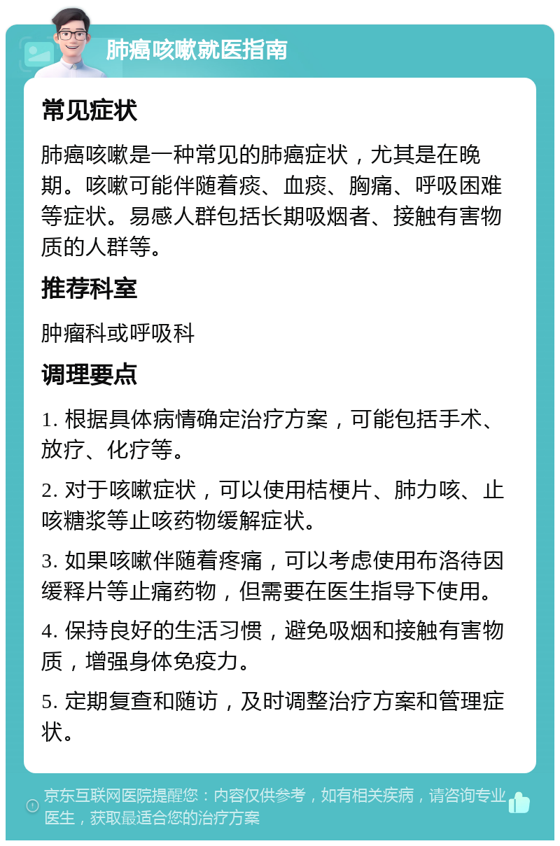 肺癌咳嗽就医指南 常见症状 肺癌咳嗽是一种常见的肺癌症状，尤其是在晚期。咳嗽可能伴随着痰、血痰、胸痛、呼吸困难等症状。易感人群包括长期吸烟者、接触有害物质的人群等。 推荐科室 肿瘤科或呼吸科 调理要点 1. 根据具体病情确定治疗方案，可能包括手术、放疗、化疗等。 2. 对于咳嗽症状，可以使用桔梗片、肺力咳、止咳糖浆等止咳药物缓解症状。 3. 如果咳嗽伴随着疼痛，可以考虑使用布洛待因缓释片等止痛药物，但需要在医生指导下使用。 4. 保持良好的生活习惯，避免吸烟和接触有害物质，增强身体免疫力。 5. 定期复查和随访，及时调整治疗方案和管理症状。