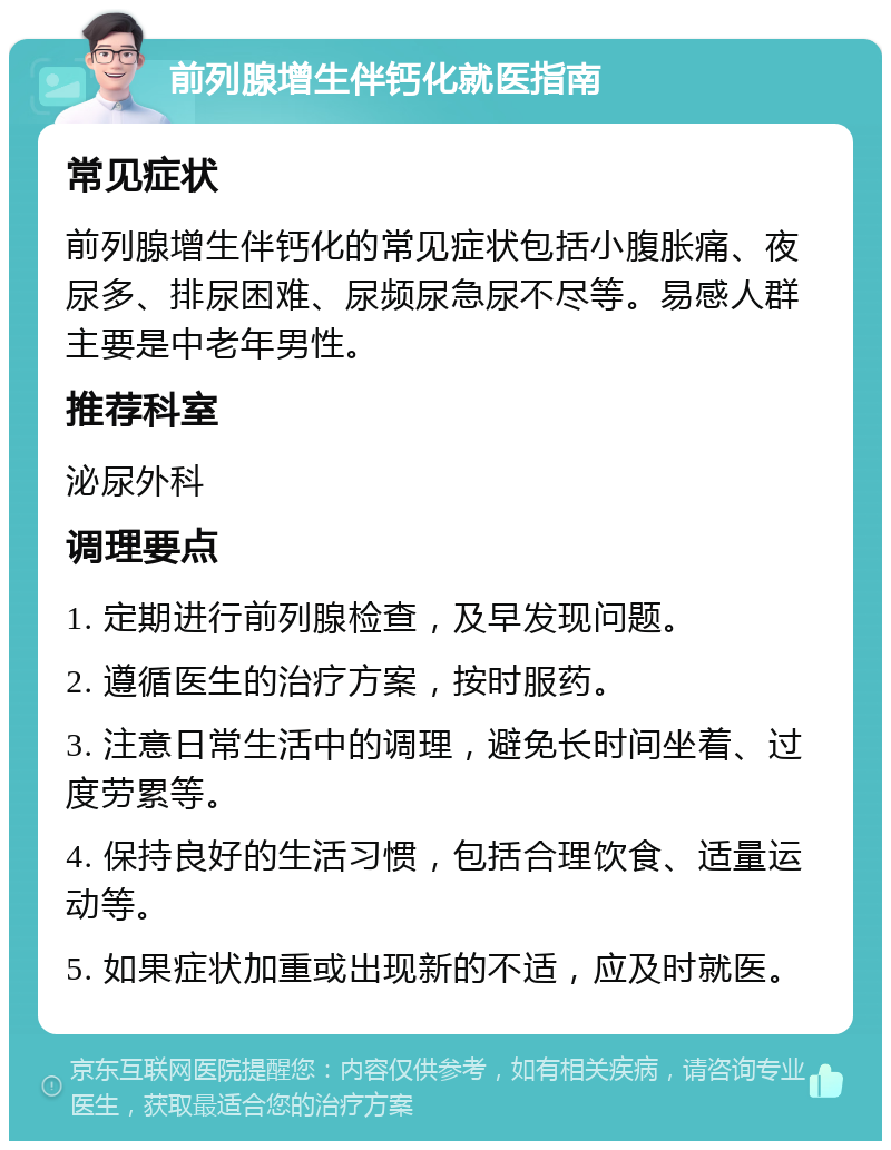 前列腺增生伴钙化就医指南 常见症状 前列腺增生伴钙化的常见症状包括小腹胀痛、夜尿多、排尿困难、尿频尿急尿不尽等。易感人群主要是中老年男性。 推荐科室 泌尿外科 调理要点 1. 定期进行前列腺检查，及早发现问题。 2. 遵循医生的治疗方案，按时服药。 3. 注意日常生活中的调理，避免长时间坐着、过度劳累等。 4. 保持良好的生活习惯，包括合理饮食、适量运动等。 5. 如果症状加重或出现新的不适，应及时就医。