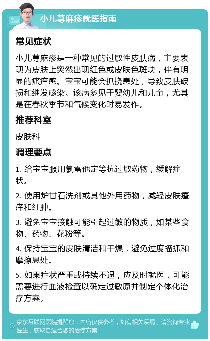 小儿荨麻疹就医指南 常见症状 小儿荨麻疹是一种常见的过敏性皮肤病，主要表现为皮肤上突然出现红色或皮肤色斑块，伴有明显的瘙痒感。宝宝可能会抓挠患处，导致皮肤破损和继发感染。该病多见于婴幼儿和儿童，尤其是在春秋季节和气候变化时易发作。 推荐科室 皮肤科 调理要点 1. 给宝宝服用氯雷他定等抗过敏药物，缓解症状。 2. 使用炉甘石洗剂或其他外用药物，减轻皮肤瘙痒和红肿。 3. 避免宝宝接触可能引起过敏的物质，如某些食物、药物、花粉等。 4. 保持宝宝的皮肤清洁和干燥，避免过度搔抓和摩擦患处。 5. 如果症状严重或持续不退，应及时就医，可能需要进行血液检查以确定过敏原并制定个体化治疗方案。