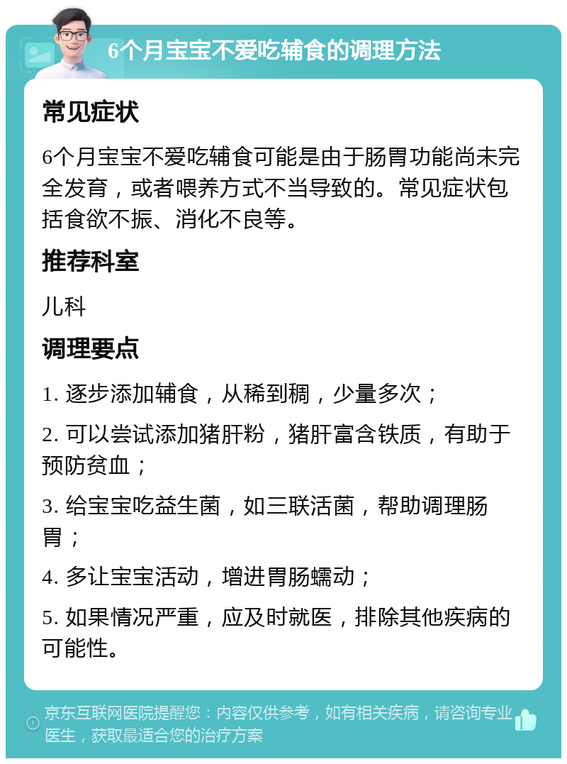 6个月宝宝不爱吃辅食的调理方法 常见症状 6个月宝宝不爱吃辅食可能是由于肠胃功能尚未完全发育，或者喂养方式不当导致的。常见症状包括食欲不振、消化不良等。 推荐科室 儿科 调理要点 1. 逐步添加辅食，从稀到稠，少量多次； 2. 可以尝试添加猪肝粉，猪肝富含铁质，有助于预防贫血； 3. 给宝宝吃益生菌，如三联活菌，帮助调理肠胃； 4. 多让宝宝活动，增进胃肠蠕动； 5. 如果情况严重，应及时就医，排除其他疾病的可能性。