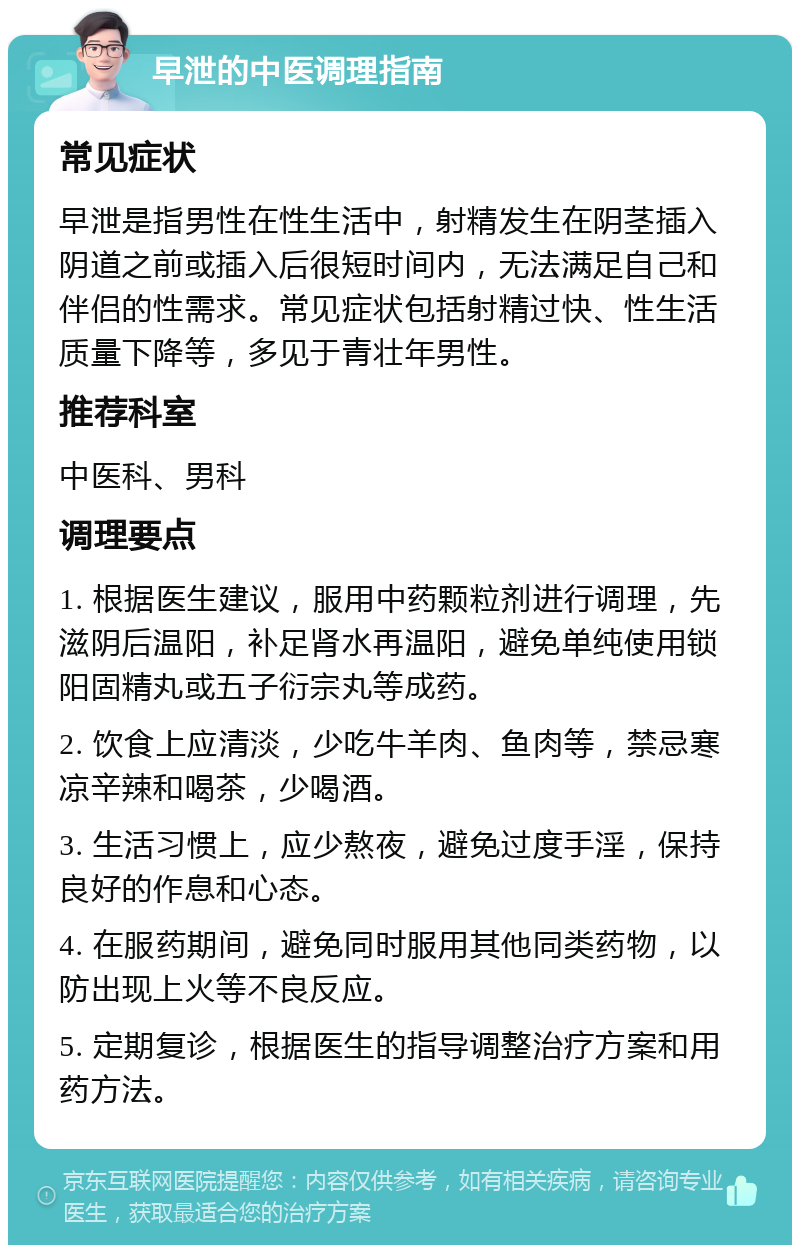 早泄的中医调理指南 常见症状 早泄是指男性在性生活中，射精发生在阴茎插入阴道之前或插入后很短时间内，无法满足自己和伴侣的性需求。常见症状包括射精过快、性生活质量下降等，多见于青壮年男性。 推荐科室 中医科、男科 调理要点 1. 根据医生建议，服用中药颗粒剂进行调理，先滋阴后温阳，补足肾水再温阳，避免单纯使用锁阳固精丸或五子衍宗丸等成药。 2. 饮食上应清淡，少吃牛羊肉、鱼肉等，禁忌寒凉辛辣和喝茶，少喝酒。 3. 生活习惯上，应少熬夜，避免过度手淫，保持良好的作息和心态。 4. 在服药期间，避免同时服用其他同类药物，以防出现上火等不良反应。 5. 定期复诊，根据医生的指导调整治疗方案和用药方法。