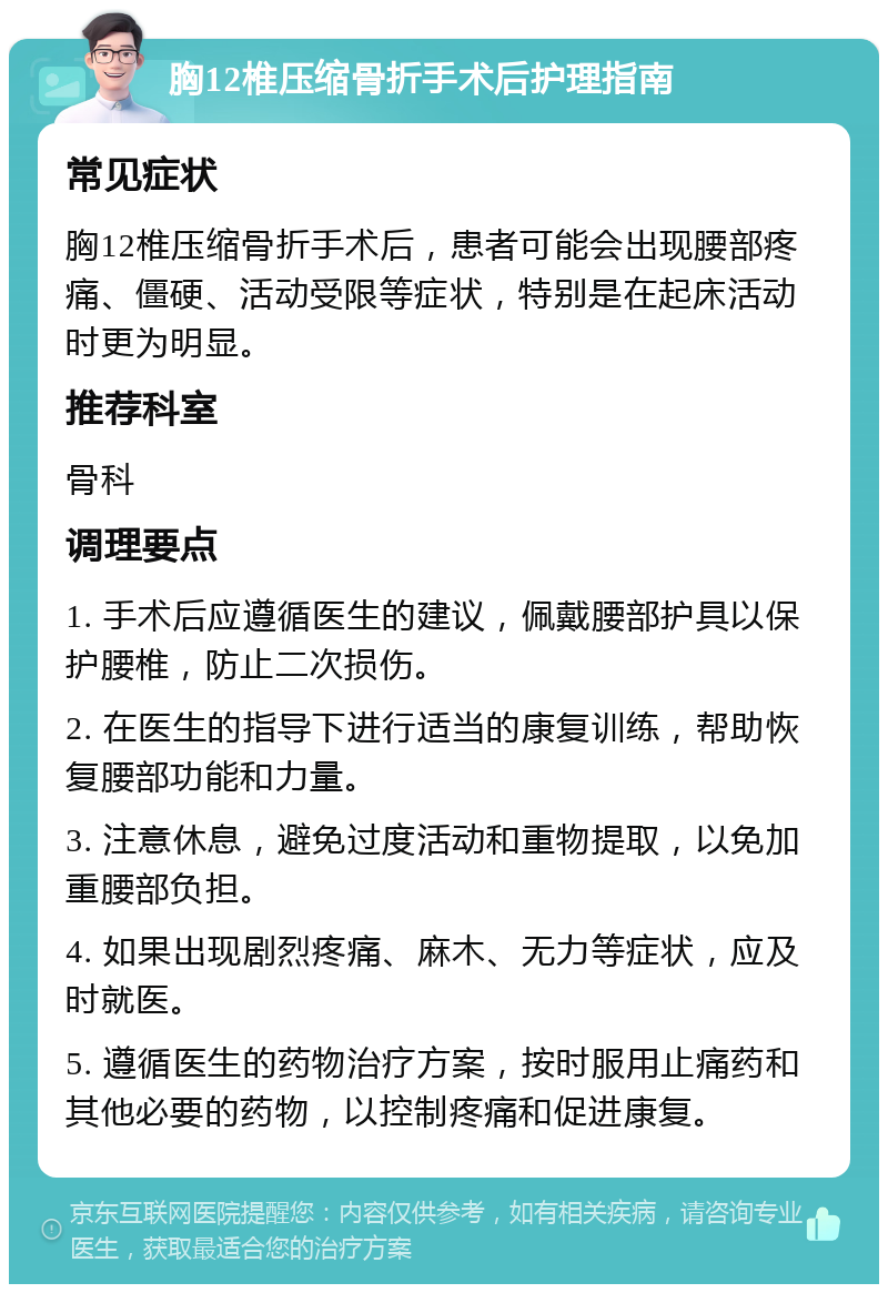 胸12椎压缩骨折手术后护理指南 常见症状 胸12椎压缩骨折手术后，患者可能会出现腰部疼痛、僵硬、活动受限等症状，特别是在起床活动时更为明显。 推荐科室 骨科 调理要点 1. 手术后应遵循医生的建议，佩戴腰部护具以保护腰椎，防止二次损伤。 2. 在医生的指导下进行适当的康复训练，帮助恢复腰部功能和力量。 3. 注意休息，避免过度活动和重物提取，以免加重腰部负担。 4. 如果出现剧烈疼痛、麻木、无力等症状，应及时就医。 5. 遵循医生的药物治疗方案，按时服用止痛药和其他必要的药物，以控制疼痛和促进康复。