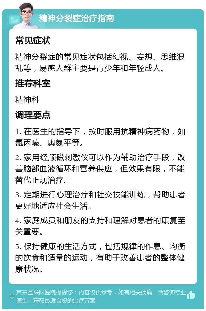 精神分裂症治疗指南 常见症状 精神分裂症的常见症状包括幻视、妄想、思维混乱等，易感人群主要是青少年和年轻成人。 推荐科室 精神科 调理要点 1. 在医生的指导下，按时服用抗精神病药物，如氯丙嗪、奥氮平等。 2. 家用经颅磁刺激仪可以作为辅助治疗手段，改善脑部血液循环和营养供应，但效果有限，不能替代正规治疗。 3. 定期进行心理治疗和社交技能训练，帮助患者更好地适应社会生活。 4. 家庭成员和朋友的支持和理解对患者的康复至关重要。 5. 保持健康的生活方式，包括规律的作息、均衡的饮食和适量的运动，有助于改善患者的整体健康状况。