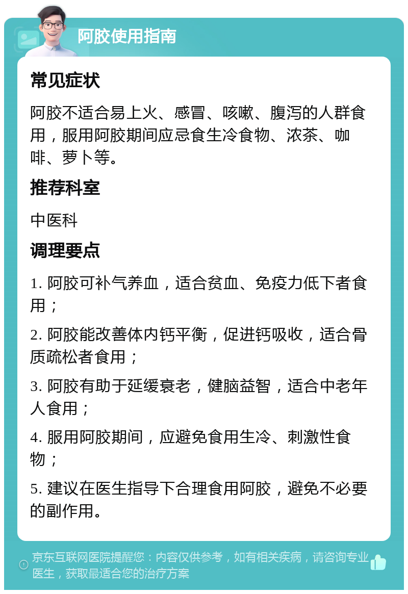 阿胶使用指南 常见症状 阿胶不适合易上火、感冒、咳嗽、腹泻的人群食用，服用阿胶期间应忌食生冷食物、浓茶、咖啡、萝卜等。 推荐科室 中医科 调理要点 1. 阿胶可补气养血，适合贫血、免疫力低下者食用； 2. 阿胶能改善体内钙平衡，促进钙吸收，适合骨质疏松者食用； 3. 阿胶有助于延缓衰老，健脑益智，适合中老年人食用； 4. 服用阿胶期间，应避免食用生冷、刺激性食物； 5. 建议在医生指导下合理食用阿胶，避免不必要的副作用。