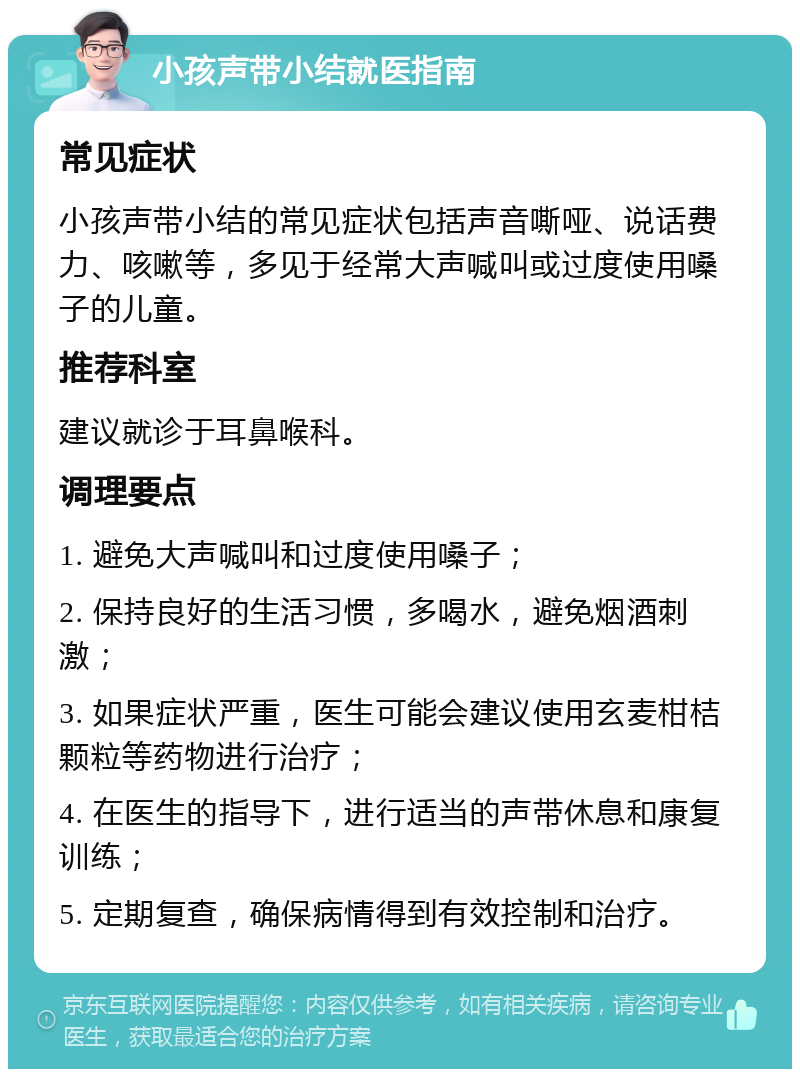 小孩声带小结就医指南 常见症状 小孩声带小结的常见症状包括声音嘶哑、说话费力、咳嗽等，多见于经常大声喊叫或过度使用嗓子的儿童。 推荐科室 建议就诊于耳鼻喉科。 调理要点 1. 避免大声喊叫和过度使用嗓子； 2. 保持良好的生活习惯，多喝水，避免烟酒刺激； 3. 如果症状严重，医生可能会建议使用玄麦柑桔颗粒等药物进行治疗； 4. 在医生的指导下，进行适当的声带休息和康复训练； 5. 定期复查，确保病情得到有效控制和治疗。