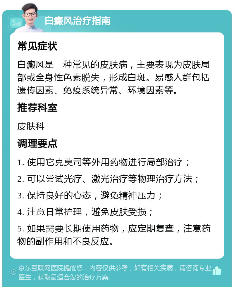 白癜风治疗指南 常见症状 白癜风是一种常见的皮肤病，主要表现为皮肤局部或全身性色素脱失，形成白斑。易感人群包括遗传因素、免疫系统异常、环境因素等。 推荐科室 皮肤科 调理要点 1. 使用它克莫司等外用药物进行局部治疗； 2. 可以尝试光疗、激光治疗等物理治疗方法； 3. 保持良好的心态，避免精神压力； 4. 注意日常护理，避免皮肤受损； 5. 如果需要长期使用药物，应定期复查，注意药物的副作用和不良反应。