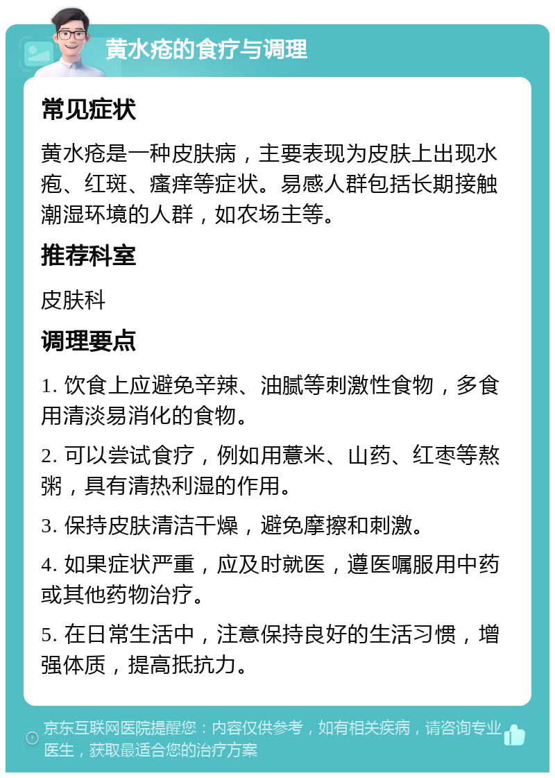 黄水疮的食疗与调理 常见症状 黄水疮是一种皮肤病，主要表现为皮肤上出现水疱、红斑、瘙痒等症状。易感人群包括长期接触潮湿环境的人群，如农场主等。 推荐科室 皮肤科 调理要点 1. 饮食上应避免辛辣、油腻等刺激性食物，多食用清淡易消化的食物。 2. 可以尝试食疗，例如用薏米、山药、红枣等熬粥，具有清热利湿的作用。 3. 保持皮肤清洁干燥，避免摩擦和刺激。 4. 如果症状严重，应及时就医，遵医嘱服用中药或其他药物治疗。 5. 在日常生活中，注意保持良好的生活习惯，增强体质，提高抵抗力。